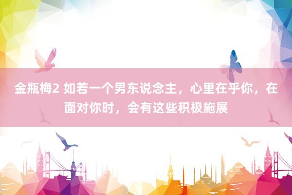 金瓶梅2 如若一个男东说念主，心里在乎你，在面对你时，会有这些积极施展