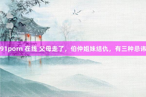 91porn 在线 父母走了，伯仲姐妹结仇，有三种忌讳