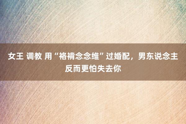 女王 调教 用“袼褙念念维”过婚配，男东说念主反而更怕失去你