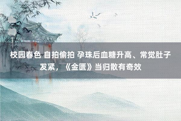 校园春色 自拍偷拍 孕珠后血糖升高、常觉肚子发紧，《金匮》当归散有奇效