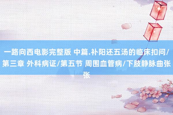 一路向西电影完整版 中篇.补阳还五汤的临床扣问/第三章 外科病证/第五节 周围血管病/下肢静脉曲张