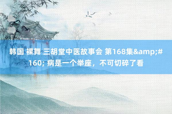 韩国 裸舞 三胡堂中医故事会 第168集&#160; 病是一个举座，不可切碎了看