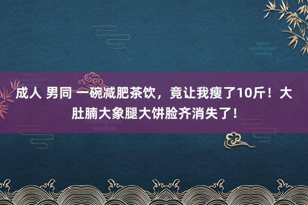 成人 男同 一碗减肥茶饮，竟让我瘦了10斤！大肚腩大象腿大饼脸齐消失了！