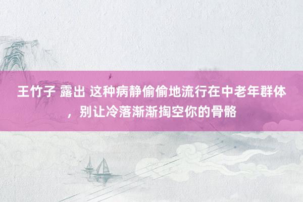 王竹子 露出 这种病静偷偷地流行在中老年群体，别让冷落渐渐掏空你的骨骼