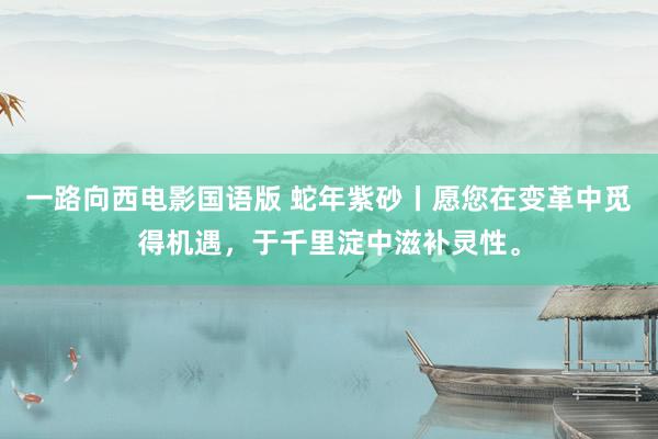 一路向西电影国语版 蛇年紫砂丨愿您在变革中觅得机遇，于千里淀中滋补灵性。