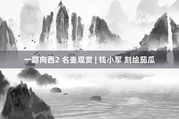 一路向西2 名壶观赏 | 钱小军 刻绘茄瓜