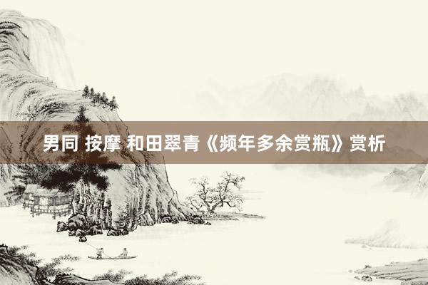 男同 按摩 和田翠青《频年多余赏瓶》赏析