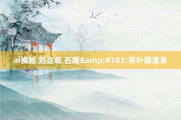 ai换脸 刘亦菲 石雕&#183;茶叶罐漫录