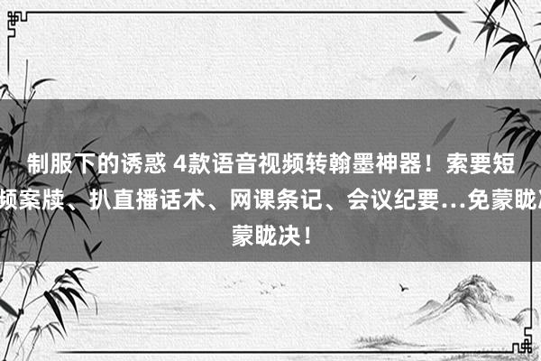 制服下的诱惑 4款语音视频转翰墨神器！索要短视频案牍、扒直播话术、网课条记、会议纪要…免蒙眬决！