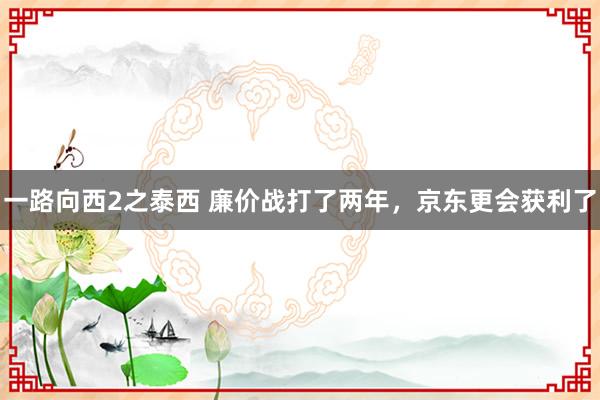 一路向西2之泰西 廉价战打了两年，京东更会获利了