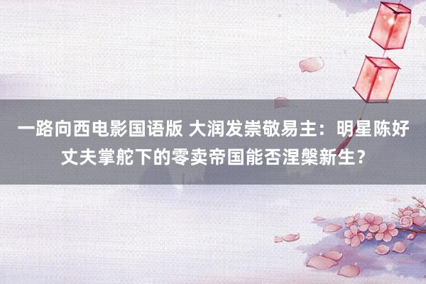 一路向西电影国语版 大润发崇敬易主：明星陈好丈夫掌舵下的零卖帝国能否涅槃新生？