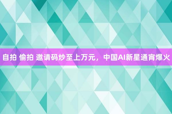 自拍 偷拍 邀请码炒至上万元，中国AI新星通宵爆火