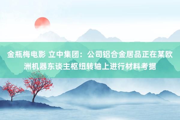 金瓶梅电影 立中集团：公司铝合金居品正在某欧洲机器东谈主枢纽转轴上进行材料考据