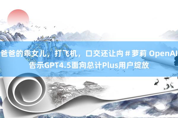 爸爸的乖女儿，打飞机，口交还让禸＃萝莉 OpenAI告示GPT4.5面向总计Plus用户绽放