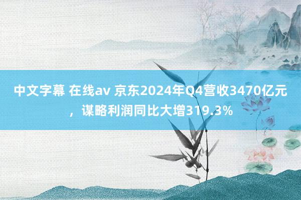 中文字幕 在线av 京东2024年Q4营收3470亿元，谋略利润同比大增319.3%