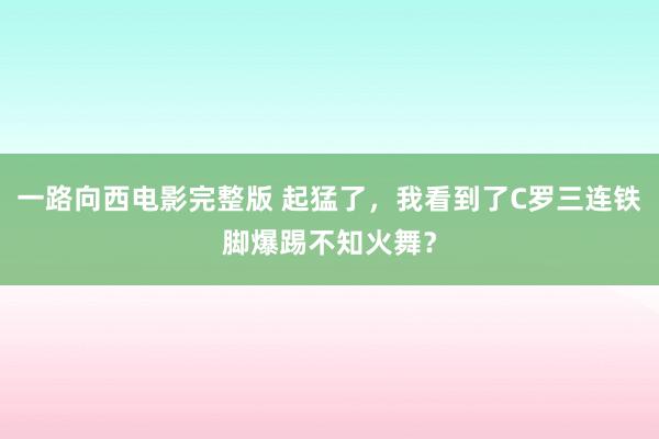 一路向西电影完整版 起猛了，我看到了C罗三连铁脚爆踢不知火舞？