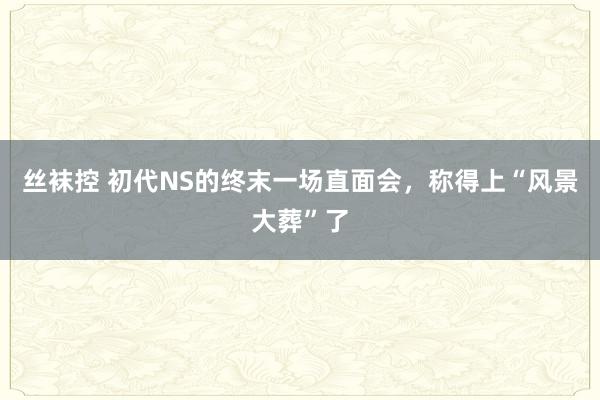 丝袜控 初代NS的终末一场直面会，称得上“风景大葬”了