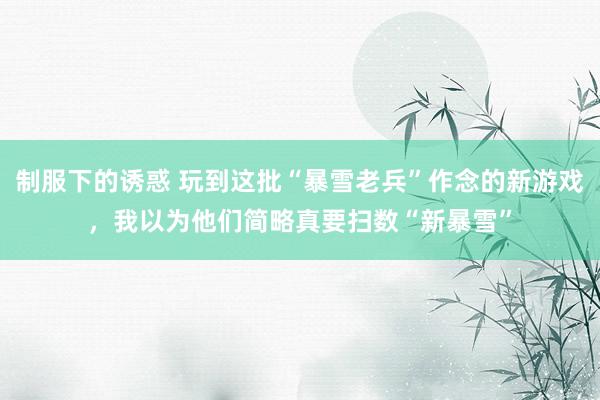 制服下的诱惑 玩到这批“暴雪老兵”作念的新游戏，我以为他们简略真要扫数“新暴雪”